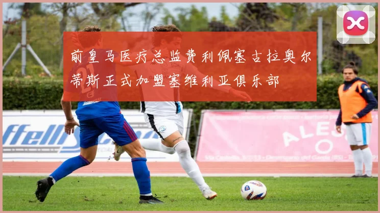前皇马医疗总监费利佩塞古拉奥尔蒂斯正式加盟塞维利亚俱乐部