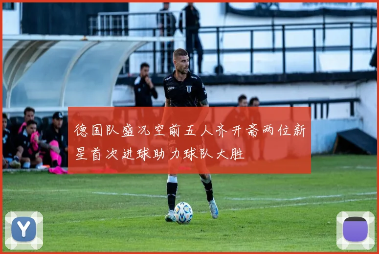 德国队盛况空前五人齐开斋两位新星首次进球助力球队大胜
