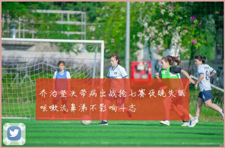 乔治坚决带病出战抢七赛夜晚失眠咳嗽流鼻涕不影响斗志