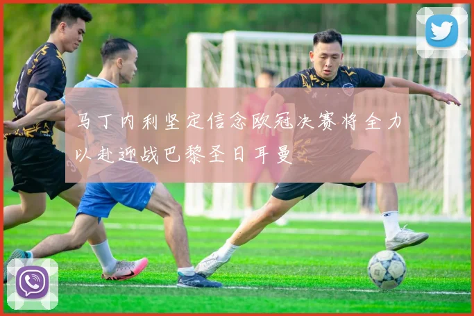 马丁内利坚定信念欧冠决赛将全力以赴迎战巴黎圣日耳曼