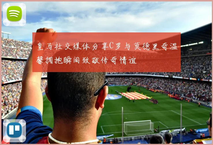 皇马社交媒体分享C罗与莫德里奇温馨拥抱瞬间致敬传奇情谊