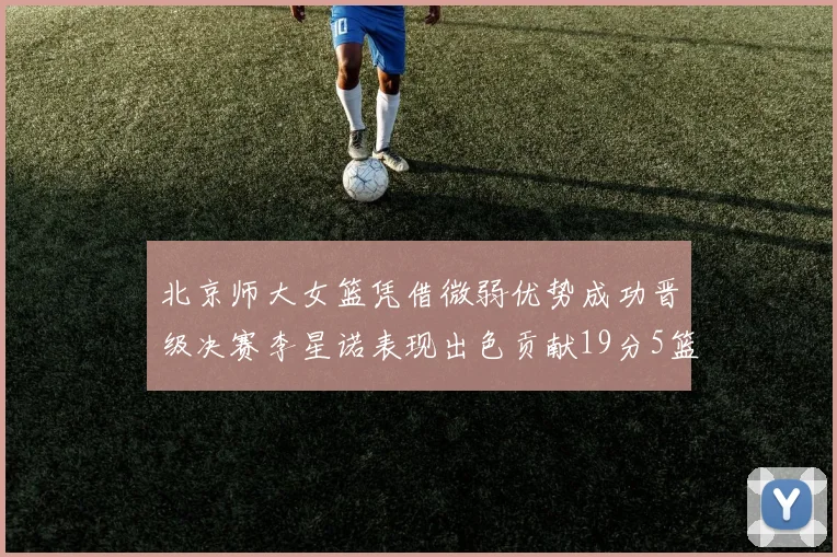 北京师大女篮凭借微弱优势成功晋级决赛李星诺表现出色贡献19分5篮板
