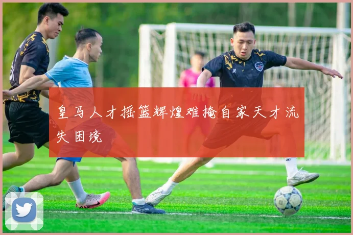 皇马人才摇篮辉煌难掩自家天才流失困境