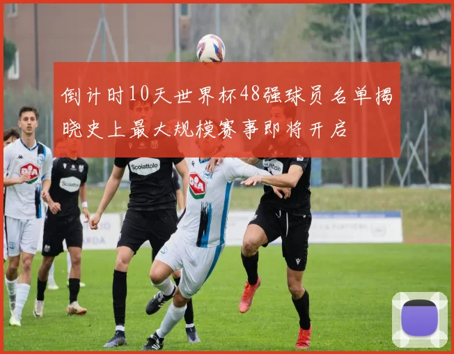 倒计时10天世界杯48强球员名单揭晓史上最大规模赛事即将开启