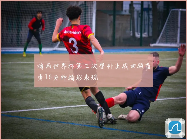 梅西世界杯第三次替补出战回顾首秀16分钟精彩表现