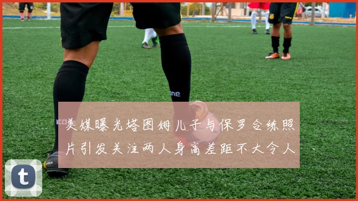 美媒曝光塔图姆儿子与保罗合练照片引发关注两人身高差距不大令人惊讶