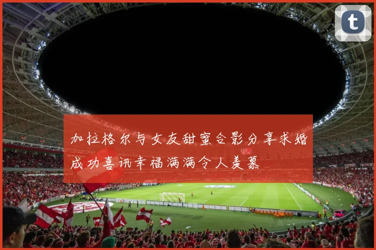 加拉格尔与女友甜蜜合影分享求婚成功喜讯幸福满满令人羡慕