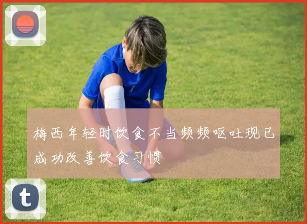 梅西年轻时饮食不当频频呕吐现已成功改善饮食习惯