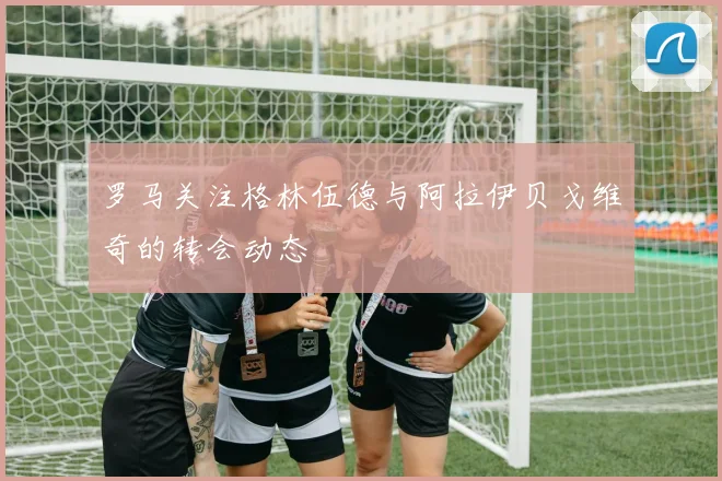 罗马关注格林伍德与阿拉伊贝戈维奇的转会动态