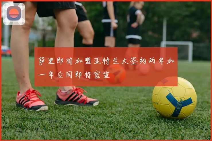 萨里即将加盟亚特兰大签约两年加一年合同即将官宣