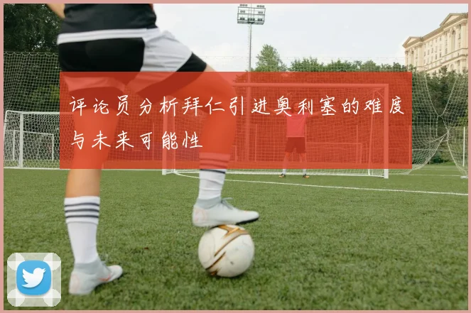 评论员分析拜仁引进奥利塞的难度与未来可能性