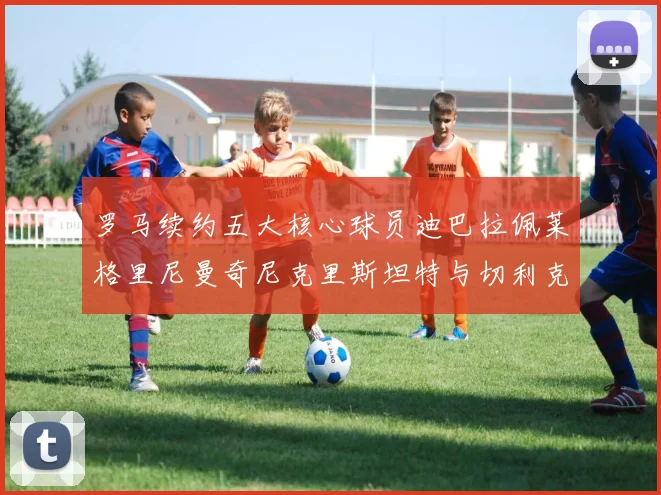 罗马续约五大核心球员迪巴拉佩莱格里尼曼奇尼克里斯坦特与切利克共创未来