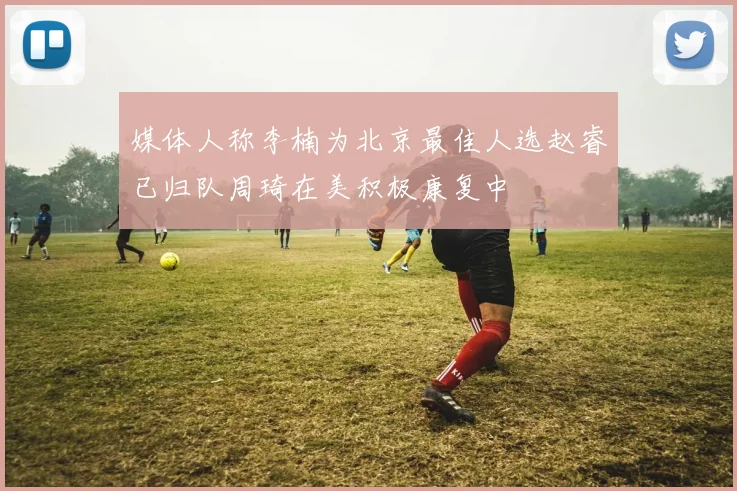 媒体人称李楠为北京最佳人选赵睿已归队周琦在美积极康复中