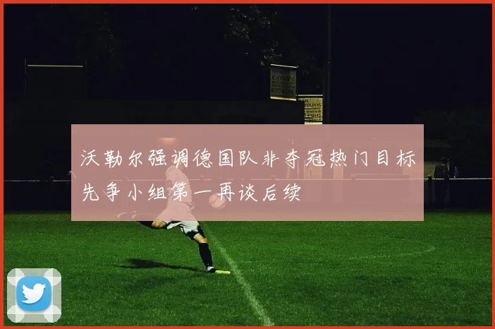 沃勒尔强调德国队非夺冠热门目标先争小组第一再谈后续