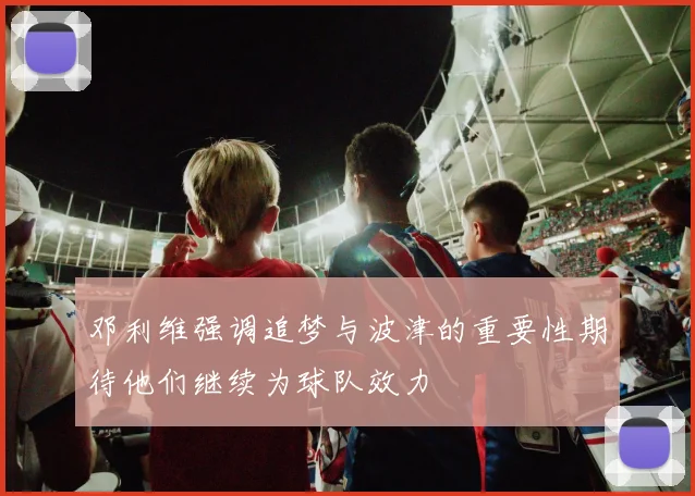 邓利维强调追梦与波津的重要性期待他们继续为球队效力