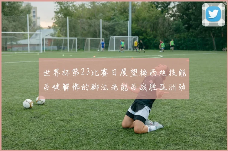 世界杯第23比赛日展望梅西绝技能否破解佛的脚法老能否战胜亚洲劲旅