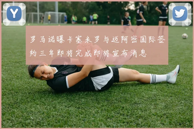 罗马诺曝卡塞米罗与迈阿密国际签约三年即将完成即将宣布消息
