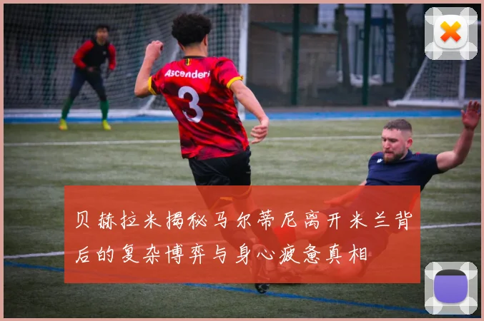 贝赫拉米揭秘马尔蒂尼离开米兰背后的复杂博弈与身心疲惫真相
